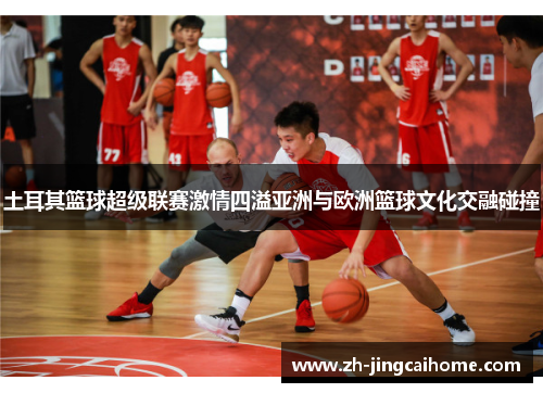 土耳其篮球超级联赛激情四溢亚洲与欧洲篮球文化交融碰撞